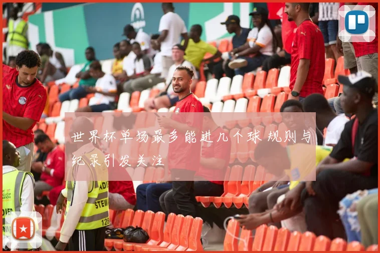世界杯单场最多能进几个球 规则与纪录引发关注