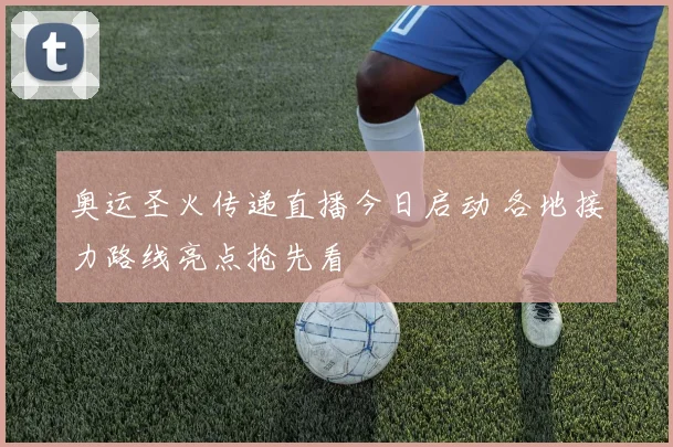 奥运圣火传递直播今日启动 各地接力路线亮点抢先看
