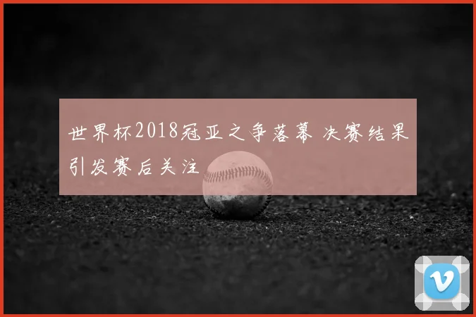 世界杯2018冠亚之争落幕 决赛结果引发赛后关注