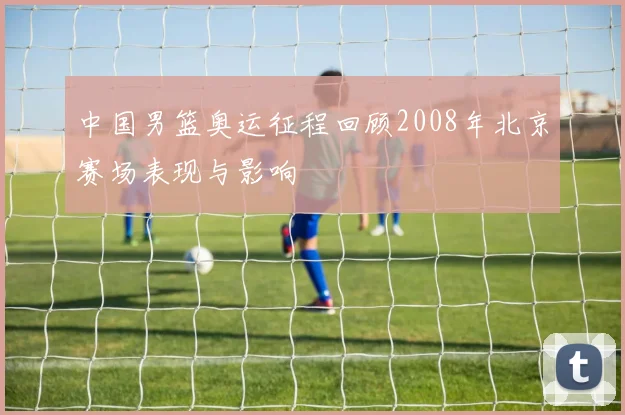 中国男篮奥运征程回顾2008年北京赛场表现与影响